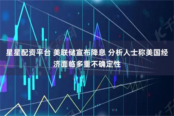 星星配资平台 美联储宣布降息 分析人士称美国经济面临多重不确定性