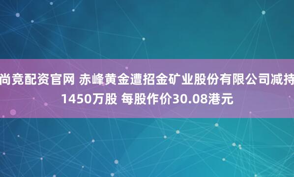 尚竞配资官网 赤峰黄金遭招金矿业股份有限公司减持1450万股 每股作价30.08港元