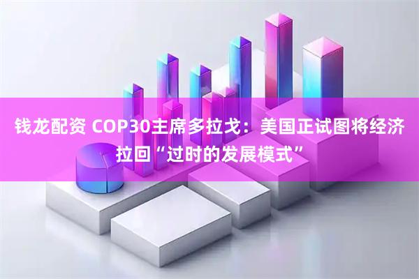 钱龙配资 COP30主席多拉戈：美国正试图将经济拉回“过时的发展模式”