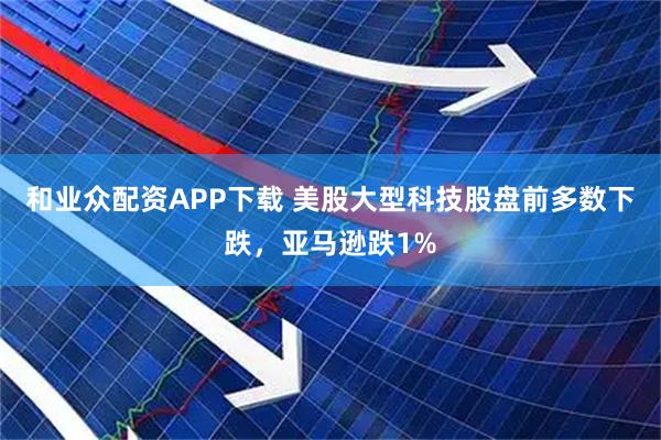 和业众配资APP下载 美股大型科技股盘前多数下跌，亚马逊跌1%