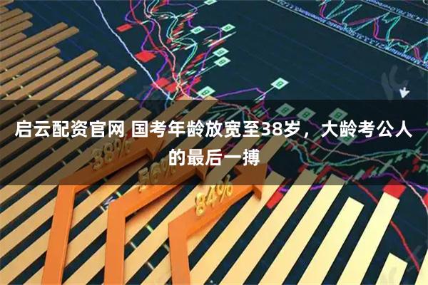 启云配资官网 国考年龄放宽至38岁，大龄考公人的最后一搏