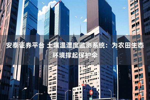 安泰证券平台 土壤温湿度监测系统：为农田生态环境撑起保护伞