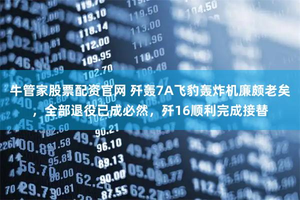 牛管家股票配资官网 歼轰7A飞豹轰炸机廉颇老矣，全部退役已成必然，歼16顺利完成接替