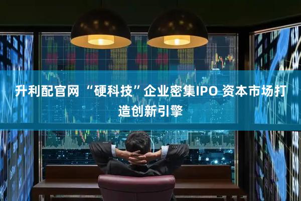 升利配官网 “硬科技”企业密集IPO 资本市场打造创新引擎