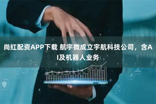 尚红配资APP下载 航宇微成立宇航科技公司，含AI及机器人业务