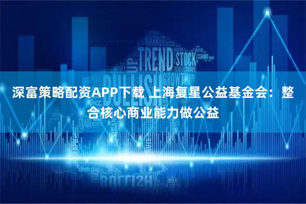 深富策略配资APP下载 上海复星公益基金会:整合核心商业能力做公益