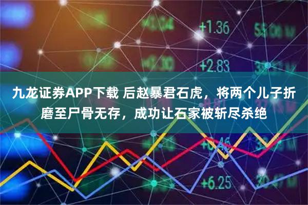 九龙证券APP下载 后赵暴君石虎,将两个儿子折磨至尸骨无存,成功让石家被斩尽杀绝