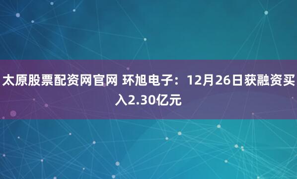 太原股票配资网官网 环旭电子：12月26日获融资买入2.30亿元