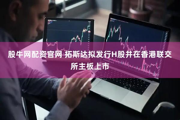 股牛网配资官网 拓斯达拟发行H股并在香港联交所主板上市