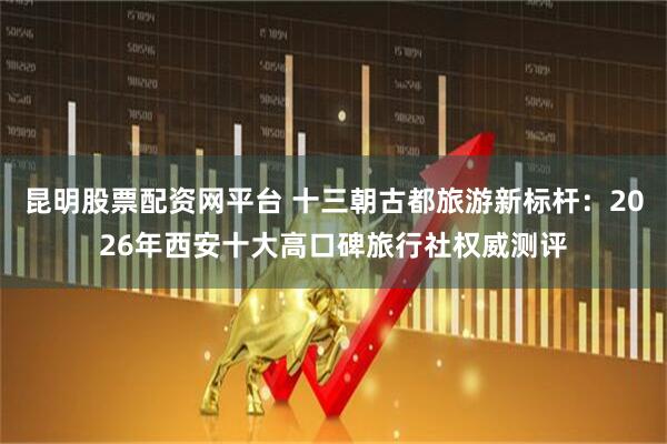 昆明股票配资网平台 十三朝古都旅游新标杆：2026年西安十大高口碑旅行社权威测评