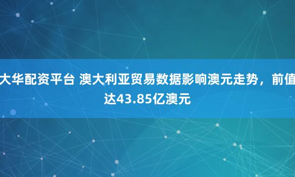 大华配资平台 澳大利亚贸易数据影响澳元走势，前值达43.85亿澳元