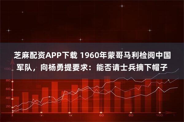 芝麻配资APP下载 1960年蒙哥马利检阅中国军队，向杨勇提要求：能否请士兵摘下帽子