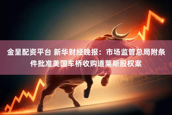 金呈配资平台 新华财经晚报：市场监管总局附条件批准美国车桥收购道莱斯股权案