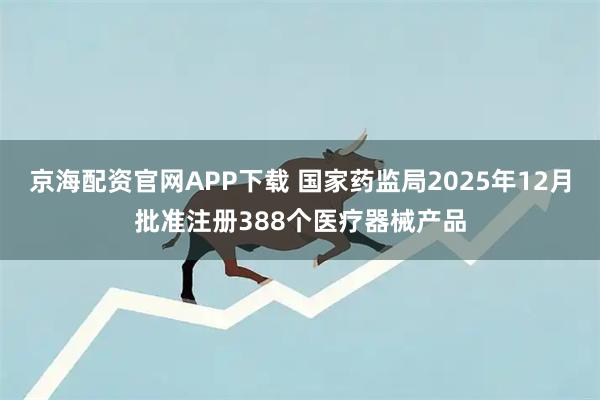 京海配资官网APP下载 国家药监局2025年12月批准注册388个医疗器械产品