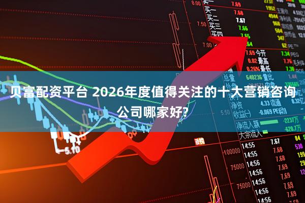 贝富配资平台 2026年度值得关注的十大营销咨询公司哪家好?