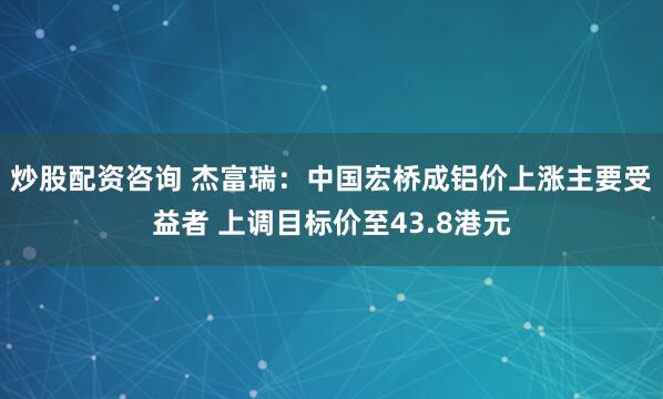 炒股配资咨询 杰富瑞：中国宏桥成铝价上涨主要受益者 上调目标价至43.8港元
