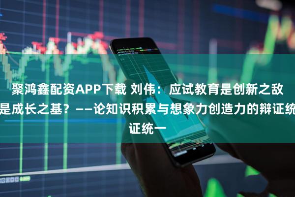 聚鸿鑫配资APP下载 刘伟：应试教育是创新之敌还是成长之基？——论知识积累与想象力创造力的辩证统一