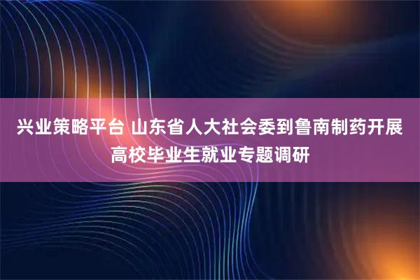 兴业策略平台 山东省人大社会委到鲁南制药开展高校毕业生就业专题调研