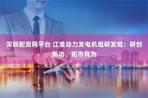 深圳配资网平台 江淮动力发电机组研发组:研创新功,拓市有为