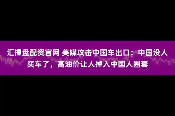 汇操盘配资官网 美媒攻击中国车出口：中国没人买车了，高油价让人掉入中国人圈套