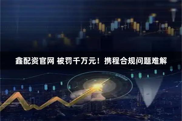 鑫配资官网 被罚千万元！携程合规问题难解