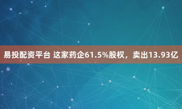 易投配资平台 这家药企61.5%股权，卖出13.93亿