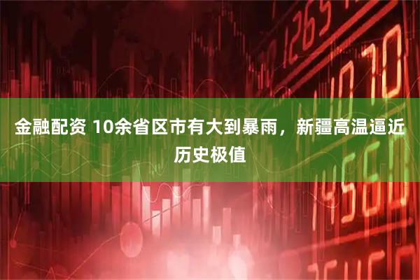 金融配资 10余省区市有大到暴雨，新疆高温逼近历史极值