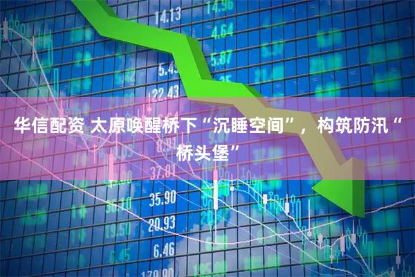 华信配资 太原唤醒桥下“沉睡空间”，构筑防汛“桥头堡”